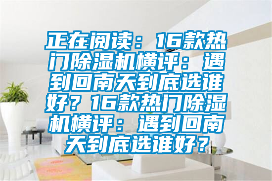 正在閱讀：16款熱門除濕機(jī)橫評(píng)：遇到回南天到底選誰好？16款熱門除濕機(jī)橫評(píng)：遇到回南天到底選誰好？